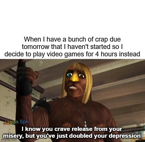 This is a meme that tangentially relates to gaing. | When I have a bunch of crap due tomorrow that I haven't started so I decide to play video games for 4 hours instead; I know you crave release from your misery, but you've just doubled your depression | image tagged in memes | made w/ Imgflip meme maker