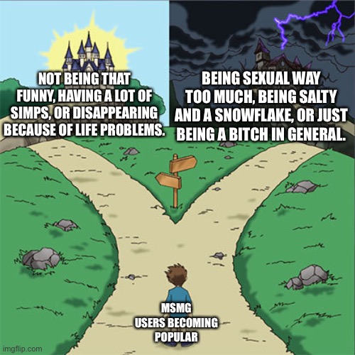 Two Paths | BEING SEXUAL WAY TOO MUCH, BEING SALTY AND A SNOWFLAKE, OR JUST BEING A BITCH IN GENERAL. NOT BEING THAT FUNNY, HAVING A LOT OF SIMPS, OR DISAPPEARING BECAUSE OF LIFE PROBLEMS. MSMG USERS BECOMING POPULAR | image tagged in two paths | made w/ Imgflip meme maker