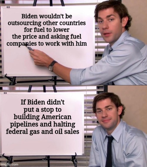 Don't bitch if you actually did vote for the regime | Biden wouldn't be outsourcing other countries for fuel to lower the price and asking fuel companies to work with him; If Biden didn't put a stop to building American pipelines and halting federal gas and oil sales | image tagged in jim halpert explains,joe biden,biden,oil,gas,democrats | made w/ Imgflip meme maker