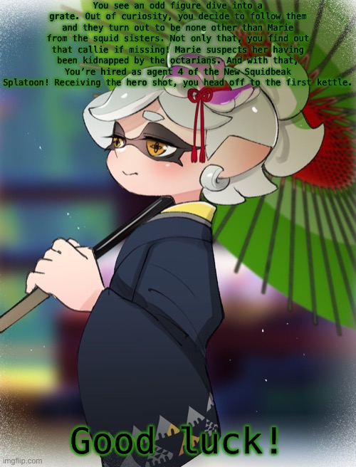 Credit to Puchi-Dayo for the art. Splatoon oc’s only! | You see an odd figure dive into a grate. Out of curiosity, you decide to follow them and they turn out to be none other than Marie from the squid sisters. Not only that, you find out that callie if missing! Marie suspects her having been kidnapped by the octarians. And with that, You’re hired as agent 4 of the New Squidbeak Splatoon! Receiving the hero shot, you head off to the first kettle. Good luck! | made w/ Imgflip meme maker