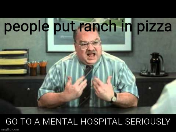 What the hell is wrong with you people | Me when i see people put ranch in pizza; GO TO A MENTAL HOSPITAL SERIOUSLY | image tagged in what the hell is wrong with you people | made w/ Imgflip meme maker
