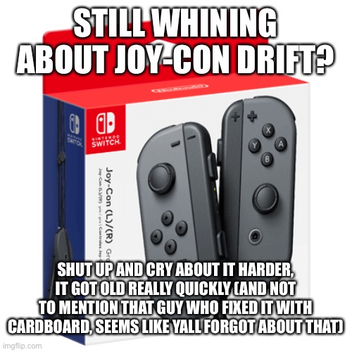 cry | STILL WHINING ABOUT JOY-CON DRIFT? SHUT UP AND CRY ABOUT IT HARDER, IT GOT OLD REALLY QUICKLY (AND NOT TO MENTION THAT GUY WHO FIXED IT WITH CARDBOARD, SEEMS LIKE YALL FORGOT ABOUT THAT) | image tagged in nintendo,memes,cry about it | made w/ Imgflip meme maker