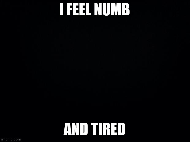 Black background |  I FEEL NUMB; AND TIRED | image tagged in black background | made w/ Imgflip meme maker