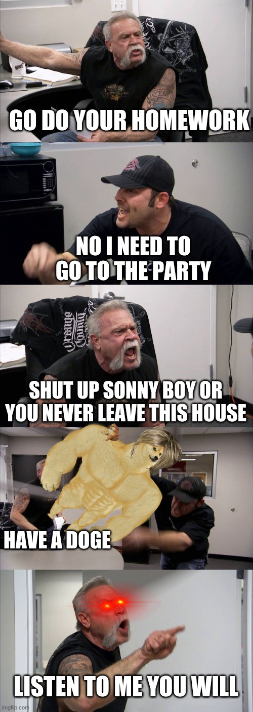 ARRRRRRGGGGGUUUUEEEEE | GO DO YOUR HOMEWORK; NO I NEED TO GO TO THE PARTY; SHUT UP SONNY BOY OR YOU NEVER LEAVE THIS HOUSE; HAVE A DOGE; LISTEN TO ME YOU WILL | image tagged in memes,american chopper argument | made w/ Imgflip meme maker