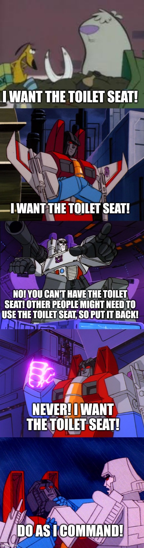  I WANT THE TOILET SEAT! I WANT THE TOILET SEAT! NO! YOU CAN'T HAVE THE TOILET SEAT! OTHER PEOPLE MIGHT NEED TO USE THE TOILET SEAT, SO PUT IT BACK! NEVER! I WANT THE TOILET SEAT! DO AS I COMMAND! | image tagged in 2 stupid dogs,megatron,starscream | made w/ Imgflip meme maker