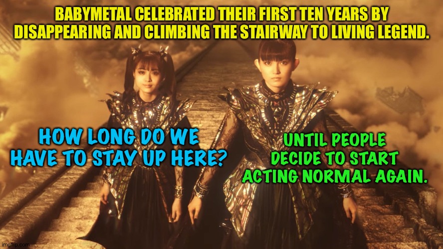 Crazy world down there.https://m.youtube.com/watch?v=WHphfTnJj90 | BABYMETAL CELEBRATED THEIR FIRST TEN YEARS BY DISAPPEARING AND CLIMBING THE STAIRWAY TO LIVING LEGEND. UNTIL PEOPLE DECIDE TO START ACTING NORMAL AGAIN. HOW LONG DO WE HAVE TO STAY UP HERE? | image tagged in babymetal | made w/ Imgflip meme maker