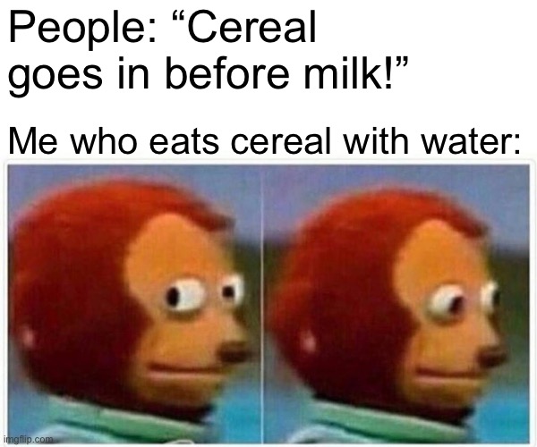 Monkey Puppet Meme | People: “Cereal goes in before milk!”; Me who eats cereal with water: | image tagged in memes,monkey puppet | made w/ Imgflip meme maker