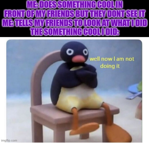 well now I am not doing it | ME: DOES SOMETHING COOL IN FRONT OF MY FRIENDS BUT THEY DONT SEE IT
ME: TELLS MY FRIENDS TO LOOK AT WHAT I DID
THE SOMETHING COOL I DID: | image tagged in well now i am not doing it | made w/ Imgflip meme maker