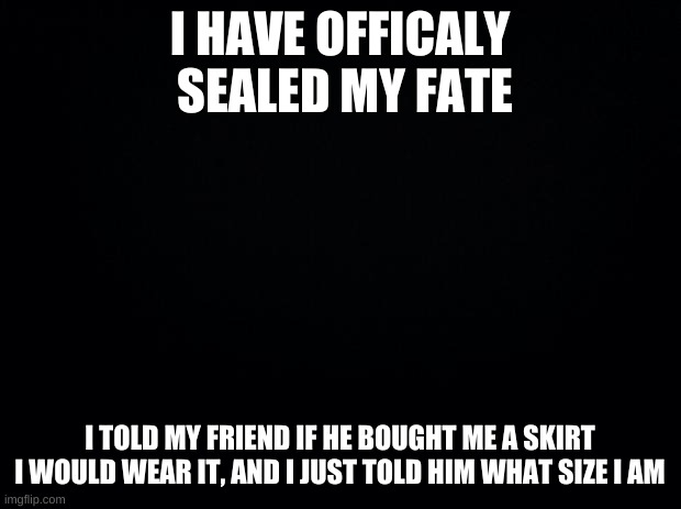 Also a pretty cute hoodie, I now have femboy attire | I HAVE OFFICALY  SEALED MY FATE; I TOLD MY FRIEND IF HE BOUGHT ME A SKIRT I WOULD WEAR IT, AND I JUST TOLD HIM WHAT SIZE I AM | image tagged in black background | made w/ Imgflip meme maker