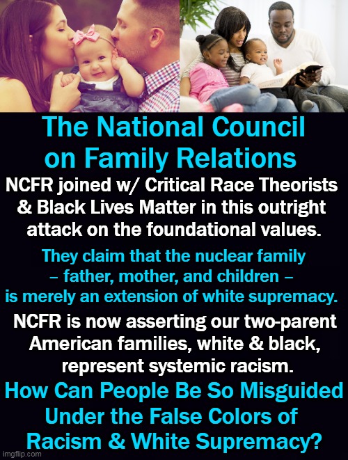 NCFR Works Towards Dismantling "Family Privilege and White Supremacy" | The National Council on Family Relations; NCFR joined w/ Critical Race Theorists 
& Black Lives Matter in this outright 
attack on the foundational values. They claim that the nuclear family
– father, mother, and children – 
is merely an extension of white supremacy. NCFR is now asserting our two-parent 
American families, white & black, 
represent systemic racism. How Can People Be So Misguided
Under the False Colors of 
Racism & White Supremacy? | image tagged in politics,family,privilege,white supremacy,blm,crt | made w/ Imgflip meme maker