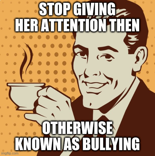 advice is pointless at this point | STOP GIVING HER ATTENTION THEN; OTHERWISE KNOWN AS BULLYING | image tagged in mug approval | made w/ Imgflip meme maker