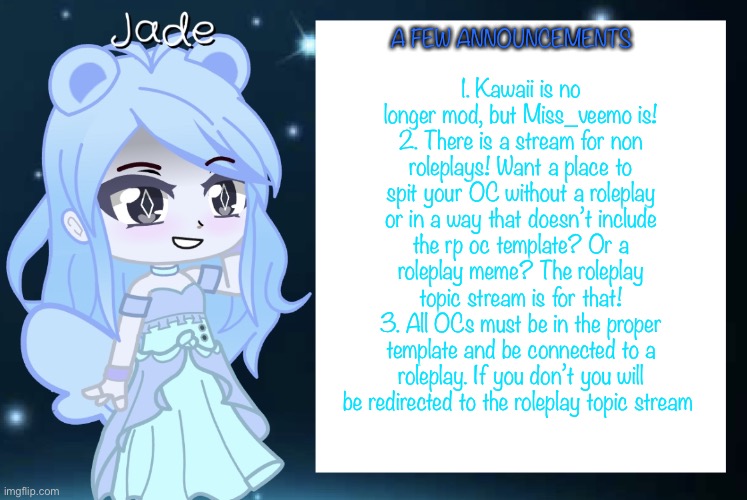 Questions? | 1. Kawaii is no longer mod, but Miss_veemo is!
2. There is a stream for non roleplays! Want a place to spit your OC without a roleplay or in a way that doesn’t include the rp oc template? Or a roleplay meme? The roleplay topic stream is for that!
3. All OCs must be in the proper template and be connected to a roleplay. If you don’t you will be redirected to the roleplay topic stream; A FEW ANNOUNCEMENTS | image tagged in jade s gacha template | made w/ Imgflip meme maker