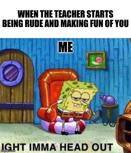Spongebob Ight Imma Head Out Meme | WHEN THE TEACHER STARTS BEING RUDE AND MAKING FUN OF YOU; ME | image tagged in memes,spongebob ight imma head out | made w/ Imgflip meme maker