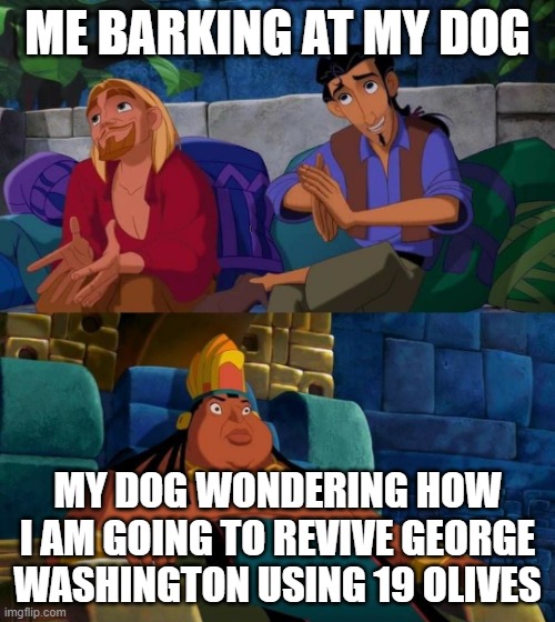 dog is confusion |  ME BARKING AT MY DOG; MY DOG WONDERING HOW I AM GOING TO REVIVE GEORGE WASHINGTON USING 19 OLIVES | image tagged in road to el dorado | made w/ Imgflip meme maker