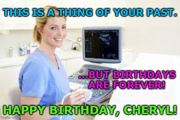 Ultrasound Technician | THIS IS A THING OF YOUR PAST. ...BUT BIRTHDAYS ARE FOREVER! HAPPY BIRTHDAY, CHERYL! | image tagged in ultrasound technician | made w/ Imgflip meme maker
