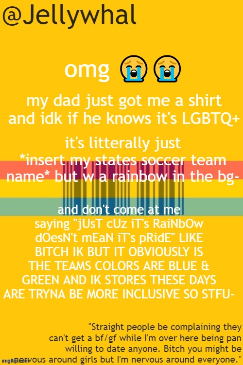 he was so happy when i looked so shocked tho hahahaha- like sorry dad no i'm just gAY- | omg 😭😭; my dad just got me a shirt and idk if he knows it's LGBTQ+; it's litterally just *insert my states soccer team name* but w a rainbow in the bg-; and don't come at me saying "jUsT cUz iT's RaiNbOw dOesN't mEaN iT's pRidE" LIKE BITCH IK BUT IT OBVIOUSLY IS THE TEAMS COLORS ARE BLUE & GREEN AND IK STORES THESE DAYS ARE TRYNA BE MORE INCLUSIVE SO STFU- | image tagged in pan temp | made w/ Imgflip meme maker