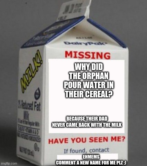 Milk carton | WHY DID THE ORPHAN POUR WATER IN THEIR CEREAL? BECAUSE THEIR DAD NEVER CAME BACK WITH THE MILK; EHMEMS
COMMENT A NEW NAME FOR ME PLZ :) | image tagged in meme,milk,cereal | made w/ Imgflip meme maker