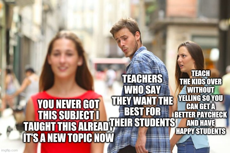 Distracted Boyfriend | TEACH THE KIDS OVER WITHOUT YELLING SO YOU CAN GET A BETTER PAYCHECK AND HAVE HAPPY STUDENTS; TEACHERS WHO SAY THEY WANT THE BEST FOR THEIR STUDENTS; YOU NEVER GOT THIS SUBJECT I TAUGHT THIS ALREADY IT'S A NEW TOPIC NOW | image tagged in memes,distracted boyfriend | made w/ Imgflip meme maker