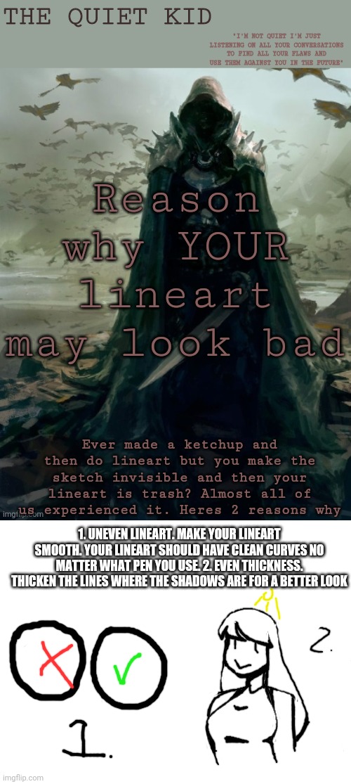 Reason why YOUR lineart may look bad; Ever made a ketchup and then do lineart but you make the sketch invisible and then your lineart is trash? Almost all of us experienced it. Heres 2 reasons why; 1. UNEVEN LINEART. MAKE YOUR LINEART SMOOTH. YOUR LINEART SHOULD HAVE CLEAN CURVES NO MATTER WHAT PEN YOU USE. 2. EVEN THICKNESS. THICKEN THE LINES WHERE THE SHADOWS ARE FOR A BETTER LOOK | image tagged in quiet kid,blank white template | made w/ Imgflip meme maker