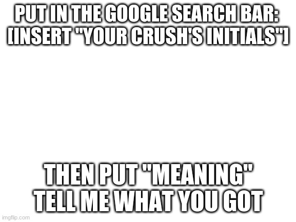 Tell me what you got. For example: Y.K | PUT IN THE GOOGLE SEARCH BAR: 
[INSERT "YOUR CRUSH'S INITIALS"]; THEN PUT "MEANING"
TELL ME WHAT YOU GOT | image tagged in blank white template | made w/ Imgflip meme maker