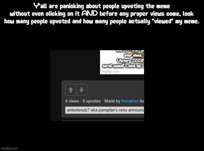 Immediate edit: It's 8 views now | Y'all are panicking about people upvoting the meme without even clicking on it AND before any proper views come, look how many people upvoted and how many people actually "viewed" my meme. | image tagged in blank black,4 views 6 upvotes,software gore,imgflip,upvote without clicking,this is beyond science | made w/ Imgflip meme maker
