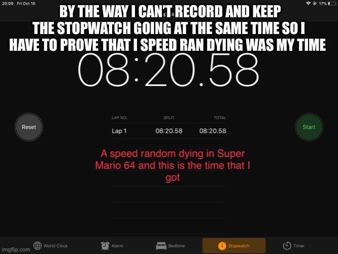 I speed ran dying in Super Mario 64 for no reason other than fun and I would like death% to be a speed run category for all game | BY THE WAY I CAN’T RECORD AND KEEP THE STOPWATCH GOING AT THE SAME TIME SO I HAVE TO PROVE THAT I SPEED RAN DYING WAS MY TIME | image tagged in super mario 64,i am speed,speedrun | made w/ Imgflip meme maker