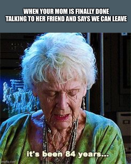 This just happened a few minutes ago. |  WHEN YOUR MOM IS FINALLY DONE TALKING TO HER FRIEND AND SAYS WE CAN LEAVE | image tagged in it's been 84 years | made w/ Imgflip meme maker