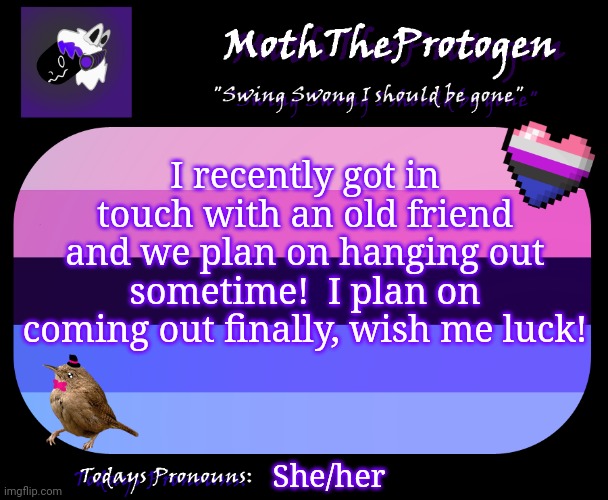 :D | I recently got in touch with an old friend and we plan on hanging out sometime!  I plan on coming out finally, wish me luck! She/her | image tagged in moththeprotogen announcement template,lgbtq,coming out | made w/ Imgflip meme maker