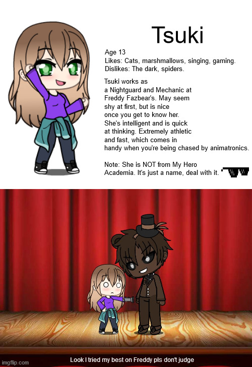 Tsuki; Age 13
Likes: Cats, marshmallows, singing, gaming. 
Dislikes: The dark, spiders. Tsuki works as a Nightguard and Mechanic at Freddy Fazbear's. May seem shy at first, but is nice once you get to know her. She's intelligent and is quick at thinking. Extremely athletic and fast, which comes in handy when you're being chased by animatronics.
 
Note: She is NOT from My Hero Academia. It's just a name, deal with it. Look I tried my best on Freddy pls don't judge | image tagged in blank white template | made w/ Imgflip meme maker