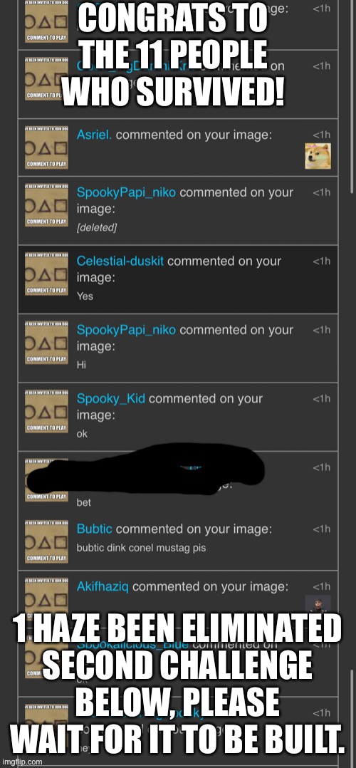 CONGRATS TO THE 11 PEOPLE WHO SURVIVED! 1 HAZE BEEN ELIMINATED
SECOND CHALLENGE BELOW, PLEASE WAIT FOR IT TO BE BUILT. | made w/ Imgflip meme maker