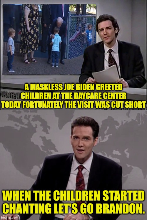 biden visit to daycare cut short due to | A MASKLESS JOE BIDEN GREETED CHILDREN AT THE DAYCARE CENTER TODAY FORTUNATELY THE VISIT WAS CUT SHORT; WHEN THE CHILDREN STARTED CHANTING LET'S GO BRANDON. | image tagged in norm macdonald weekend update,black background,joe biden,pedo | made w/ Imgflip meme maker