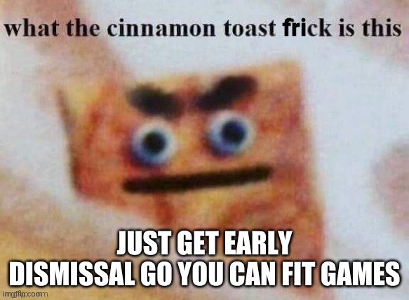 what the cinnamon toast frick is this | JUST GET EARLY DISMISSAL GO YOU CAN FIT GAMES | image tagged in what the cinnamon toast frick is this | made w/ Imgflip meme maker