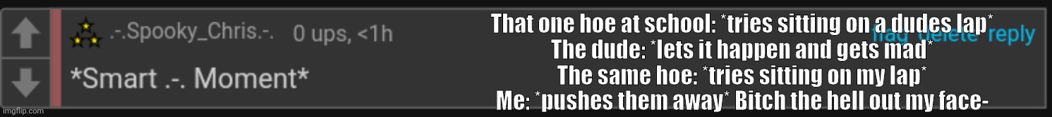 Literally the difference between me and the other dudes | That one hoe at school: *tries sitting on a dudes lap*
The dude: *lets it happen and gets mad*
The same hoe: *tries sitting on my lap*
Me: *pushes them away* Bitch the hell out my face- | image tagged in smart - moment | made w/ Imgflip meme maker