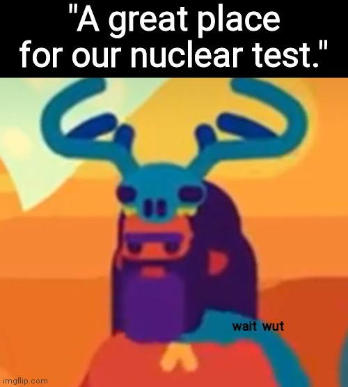 Old things come back to ya... | "A great place for our nuclear test."; wait  wut | image tagged in kurzgesagt man w a t,a perfect place for our nuclear test | made w/ Imgflip meme maker