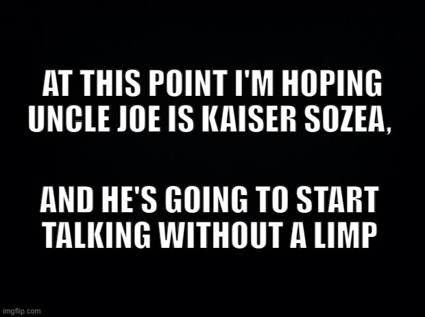 Uncle Kaiser | AT THIS POINT I'M HOPING UNCLE JOE IS KAISER SOZEA, AND HE'S GOING TO START 
TALKING WITHOUT A LIMP | image tagged in trick,or,treat | made w/ Imgflip meme maker