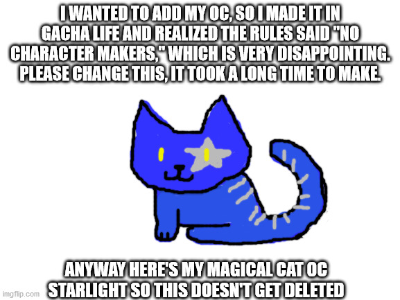 Blank White Template | I WANTED TO ADD MY OC, SO I MADE IT IN GACHA LIFE AND REALIZED THE RULES SAID "NO CHARACTER MAKERS," WHICH IS VERY DISAPPOINTING. PLEASE CHANGE THIS, IT TOOK A LONG TIME TO MAKE. ANYWAY HERE'S MY MAGICAL CAT OC STARLIGHT SO THIS DOESN'T GET DELETED | image tagged in blank white template | made w/ Imgflip meme maker