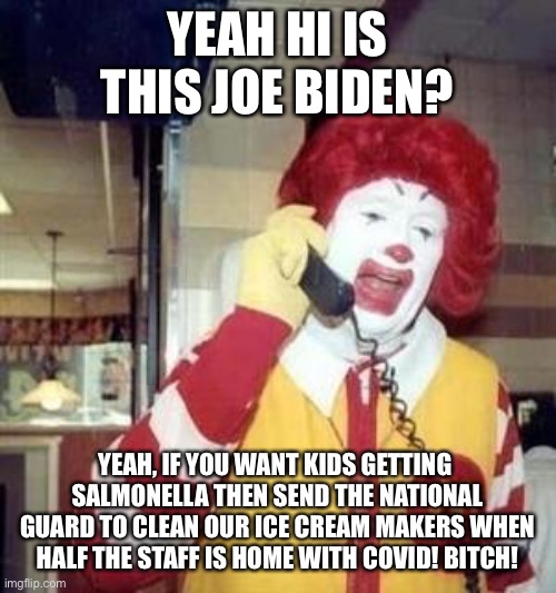 Ronald McDonald Temp | YEAH HI IS THIS JOE BIDEN? YEAH, IF YOU WANT KIDS GETTING  SALMONELLA THEN SEND THE NATIONAL GUARD TO CLEAN OUR ICE CREAM MAKERS WHEN HALF T | image tagged in ronald mcdonald temp | made w/ Imgflip meme maker