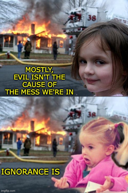 I believe this, but I'm curious to hear your take on it | MOSTLY, EVIL ISN'T THE CAUSE OF THE MESS WE'RE IN; IGNORANCE IS | image tagged in memes,disaster girl,evil,ignorance | made w/ Imgflip meme maker