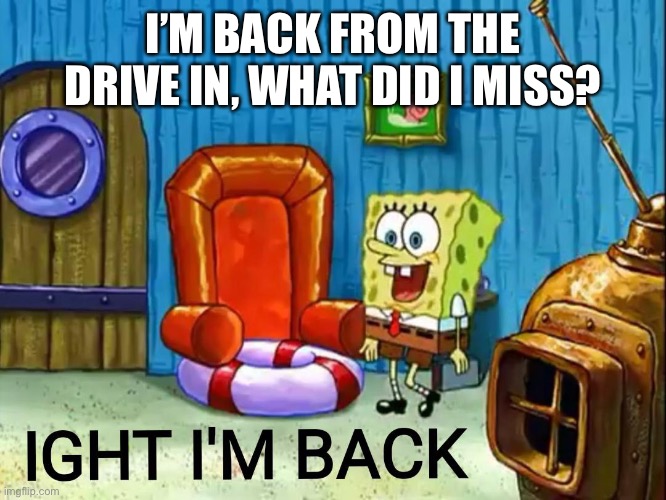 Ight im back | I’M BACK FROM THE DRIVE IN, WHAT DID I MISS? | image tagged in ight im back | made w/ Imgflip meme maker