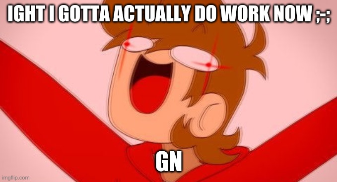 tord on drugs | IGHT I GOTTA ACTUALLY DO WORK NOW ;-;; GN | image tagged in tord on drugs | made w/ Imgflip meme maker