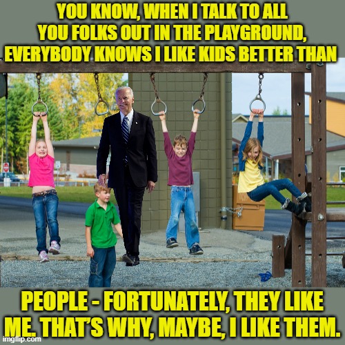 He actually said this 10/15 - pedo proof. Link in comments for the sea lions. | YOU KNOW, WHEN I TALK TO ALL YOU FOLKS OUT IN THE PLAYGROUND, EVERYBODY KNOWS I LIKE KIDS BETTER THAN; PEOPLE - FORTUNATELY, THEY LIKE ME. THAT’S WHY, MAYBE, I LIKE THEM. | image tagged in playground,biden,pedo | made w/ Imgflip meme maker