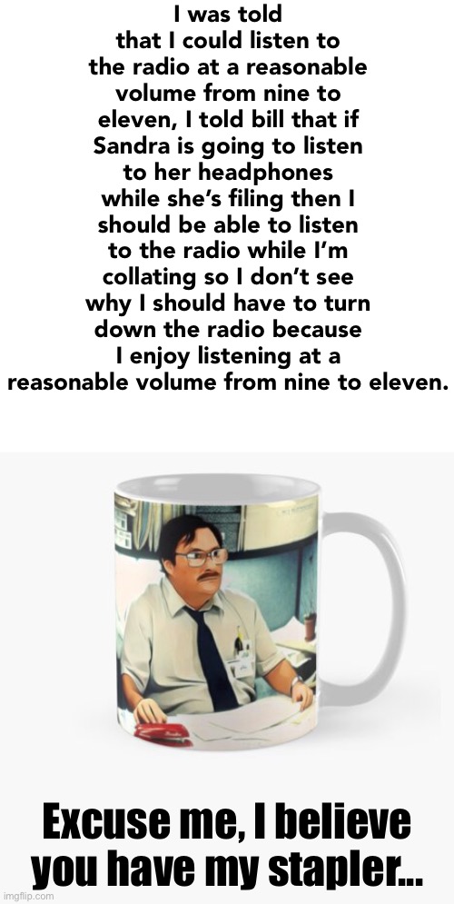 I was told that I could listen to the radio at a reasonable volume from nine to eleven, I told bill that if Sandra is going to listen to her | made w/ Imgflip meme maker