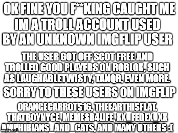 Blank White Template | OK FINE YOU F**KING CAUGHT ME; IM A TROLL ACCOUNT USED BY AN UNKNOWN IMGFLIP USER; THE USER GOT OFF SCOT FREE AND TROLLED GOOD PLAYERS ON ROBLOX, SUCH AS LAUGHABLETWISTY, TANQR, EVEN MORE. SORRY TO THESE USERS ON IMGFLIP; ORANGECARROTS16, THEEARTHISFLAT, THATBOYNYCE, MEMESR4LIFE, XX_FEDEX_XX AMPHIBIANS_AND_CATS, AND MANY OTHERS :( | image tagged in blank white template | made w/ Imgflip meme maker