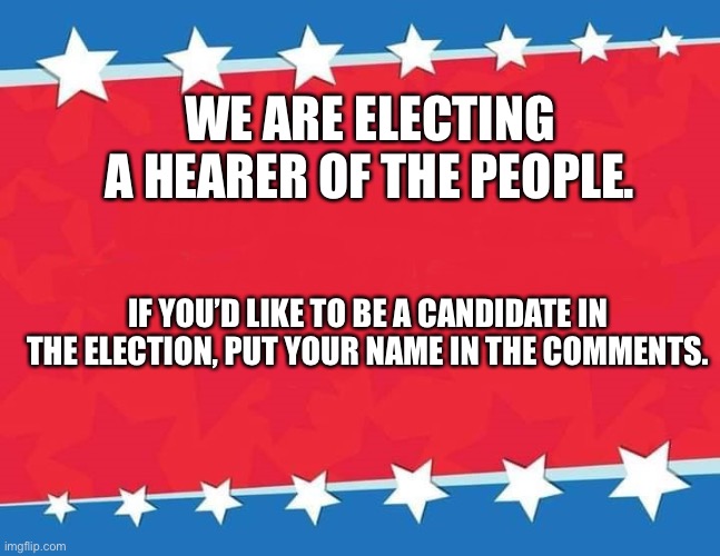 Campaign Sign | WE ARE ELECTING A HEARER OF THE PEOPLE. IF YOU’D LIKE TO BE A CANDIDATE IN THE ELECTION, PUT YOUR NAME IN THE COMMENTS. | image tagged in campaign sign | made w/ Imgflip meme maker
