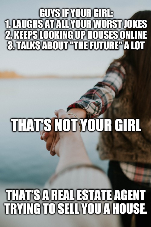 That's not your girl! | GUYS IF YOUR GIRL:
1. LAUGHS AT ALL YOUR WORST JOKES
2. KEEPS LOOKING UP HOUSES ONLINE
3. TALKS ABOUT "THE FUTURE" A LOT; THAT'S NOT YOUR GIRL; THAT'S A REAL ESTATE AGENT TRYING TO SELL YOU A HOUSE. | image tagged in memes | made w/ Imgflip meme maker