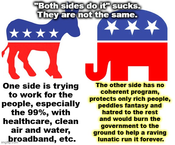 False equivalency | "Both sides do it" sucks.
They are not the same. One side is trying 
to work for the 

people, especially 
the 99%, with 
healthcare, clean 
air and water, 
broadband, etc. The other side has no 
coherent program, 
protects only rich people, 
peddles fantasy and 
hatred to the rest 
and would burn the 
government to the 
ground to help a raving 
lunatic run it forever. | image tagged in democrats,good,republicans,awful | made w/ Imgflip meme maker