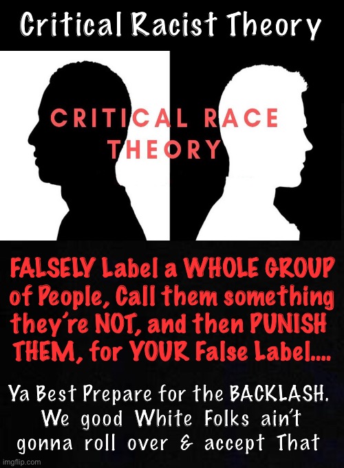 Do ya Really think this is acceptable?   CRT?   No, it’s actually:  OaTMUB$RP - Outrageous and Totally Made Up Bull $hit Racist  | Critical Racist Theory; FALSELY Label a WHOLE GROUP
 of People, Call them something 
they’re NOT, and then PUNISH 
THEM, for YOUR False Label…. Ya Best Prepare for the BACKLASH.
  We  good  White  Folks  ain’t 
gonna  roll  over  &  accept  That | image tagged in memes,crt bs,kma,km mf a,kmmfa,f o you mfing racists kma | made w/ Imgflip meme maker