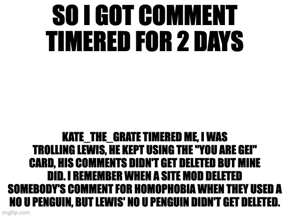 Can you guys help me protest against Kate_The_grate | SO I GOT COMMENT TIMERED FOR 2 DAYS; KATE_THE_GRATE TIMERED ME, I WAS TROLLING LEWIS, HE KEPT USING THE ''YOU ARE GEI'' CARD, HIS COMMENTS DIDN'T GET DELETED BUT MINE DID. I REMEMBER WHEN A SITE MOD DELETED SOMEBODY'S COMMENT FOR HOMOPHOBIA WHEN THEY USED A NO U PENGUIN, BUT LEWIS' NO U PENGUIN DIDN'T GET DELETED. | image tagged in blank white template | made w/ Imgflip meme maker