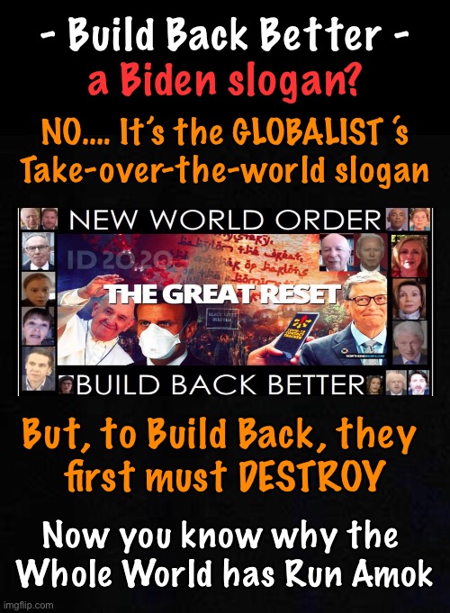 “Build Back” is #2  -  What comes first? | - Build Back Better -; a Biden slogan? NO…. It’s the GLOBALIST ‘s
Take-over-the-world slogan; But, to Build Back, they 
first must DESTROY; Now you know why the 
Whole World has Run Amok | image tagged in memes,biden,globalists,tear it all down,start over from scratch,over my dead body | made w/ Imgflip meme maker