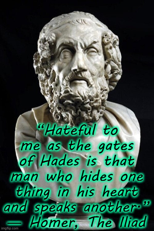 “Hateful to me as the gates of Hades is that man who hides one thing in his heart and speaks another.”
― Homer, The Iliad | image tagged in literature,words,homer | made w/ Imgflip meme maker
